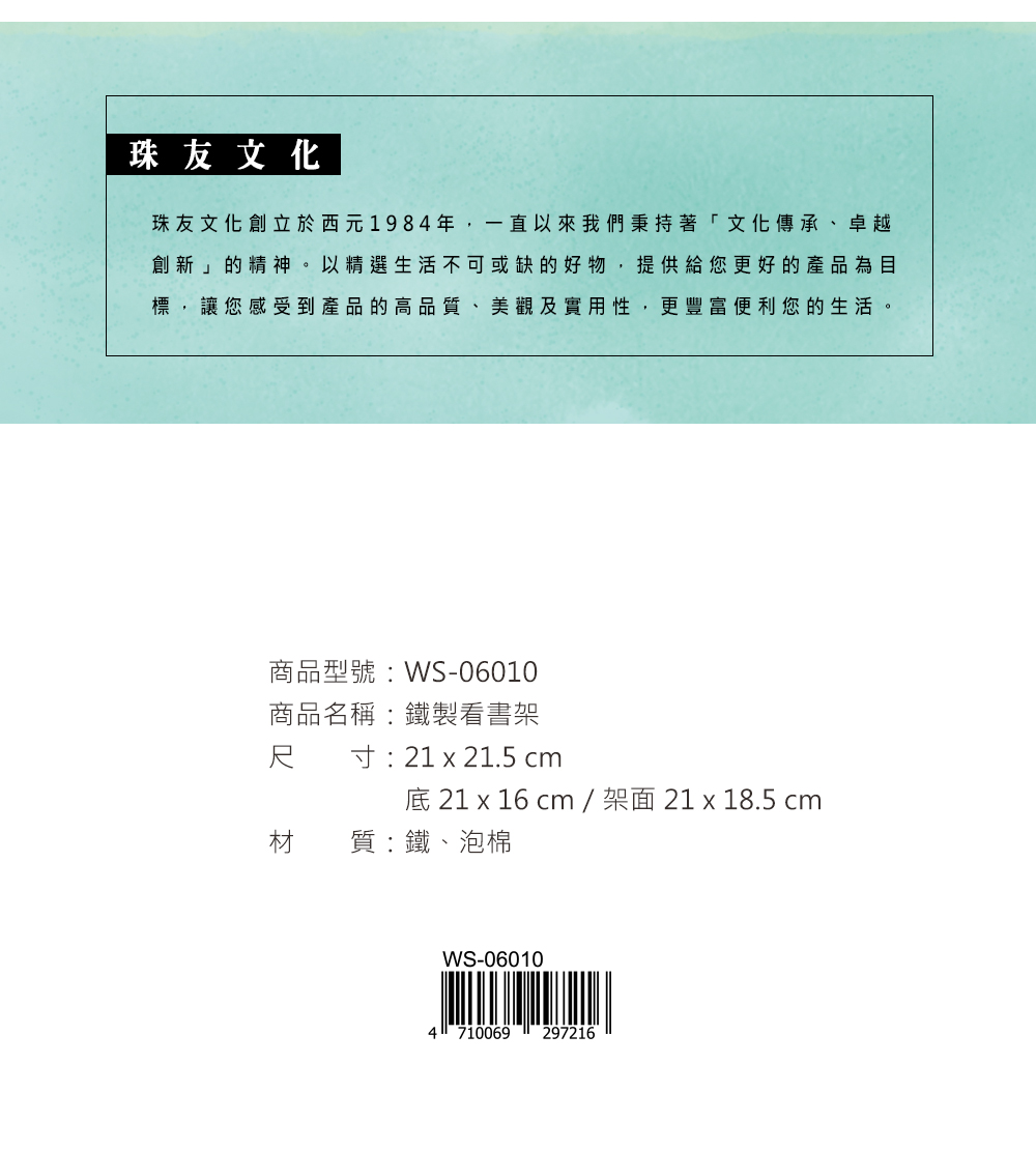 珠友文化珠友文化創立於西元1984年,一直以來我們秉持著「文化傳承、卓越創新」的精神。以精選生活不可或缺的好物,提供給您更好的產品為目標,讓您感受到產品的高品質、美觀及實用性,更豐富便利您的生活。商品型號:WS-06010商品名稱:鐵製看書架尺寸:21 x 21.5 cm底 21 x 16 cm/架面 21x18.5 cm材質:鐵、泡棉WS-060104710069 297216